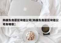 韩国东南亚区块链公司[韩国东南亚区块链公司有哪些]