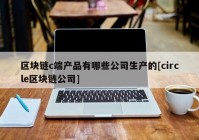 区块链c端产品有哪些公司生产的[circle区块链公司]