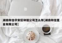 湖南和信华安区块链公司怎么样[湖南和信置业有限公司]
